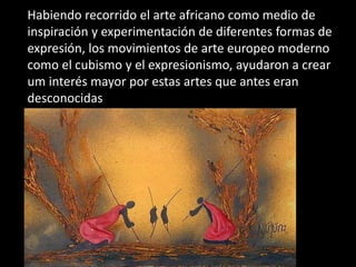 Habiendo recorrido el arte africano como medio de
inspiración y experimentación de diferentes formas de
expresión, los movimientos de arte europeo moderno
como el cubismo y el expresionismo, ayudaron a crear
um interés mayor por estas artes que antes eran
desconocidas
 