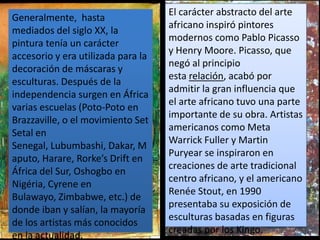 El carácter abstracto del arte
Generalmente, hasta
                                    africano inspiró pintores
mediados del siglo XX, la
                                    modernos como Pablo Picasso
pintura tenía un carácter
                                    y Henry Moore. Picasso, que
accesorio y era utilizada para la
                                    negó al principio
decoración de máscaras y
                                    esta relación, acabó por
esculturas. Después de la
                                    admitir la gran influencia que
independencia surgen en África
                                    el arte africano tuvo una parte
varias escuelas (Poto-Poto en
                                    importante de su obra. Artistas
Brazzaville, o el movimiento Set
                                    americanos como Meta
Setal en
                                    Warrick Fuller y Martin
Senegal, Lubumbashi, Dakar, M
                                    Puryear se inspiraron en
aputo, Harare, Rorke’s Drift en
                                    creaciones de arte tradicional
África del Sur, Oshogbo en
                                    centro africano, y el americano
Nigéria, Cyrene en
                                    Renée Stout, en 1990
Bulawayo, Zimbabwe, etc.) de
                                    presentaba su exposición de
donde iban y salían, la mayoría
                                    esculturas basadas en figuras
de los artistas más conocidos
                                    creadas por los Kingo.
en la actualidad.
 