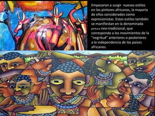 Empezaron a surgir nuevos estilos
en los pintores africanos, la mayoría
de ellos considerados como
expresionistas. Estos estilos también
se manifiestan en la denominada
pintura neo-tradicional, que
corresponde a los movimientos de la
"negritud" anteriores o posteriores
a la independencia de los países
africanos.
 