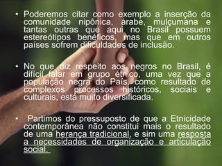 • Poderemos citar como exemplo a inserção da
comunidade nipônica, árabe, mulçumana e
tantas outras que aqui no Brasil possuem
estereótipos benéficos, mas que em outros
países sofrem dificuldades de inclusão.
• No que diz respeito aos negros no Brasil, é
difícil falar em grupo étnico, uma vez que a
população negra do País, como resultado de
complexos processos históricos, sociais e
culturais, está muito diversificada.
• Partimos do pressuposto de que a Etnicidade
contemporânea não constitui mais o resultado
de uma herança tradicional, e sim uma resposta
a necessidades de organização e articulação
social.
 