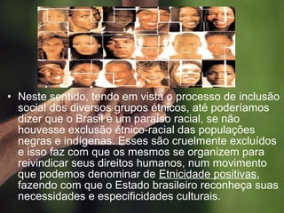 • Neste sentido, tendo em vista o processo de inclusão
social dos diversos grupos étnicos, até poderíamos
dizer que o Brasil é um paraíso racial, se não
houvesse exclusão étnico-racial das populações
negras e indígenas. Esses são cruelmente excluídos
e isso faz com que os mesmos se organizem para
reivindicar seus direitos humanos, num movimento
que podemos denominar de Etnicidade positivas,
fazendo com que o Estado brasileiro reconheça suas
necessidades e especificidades culturais.
 