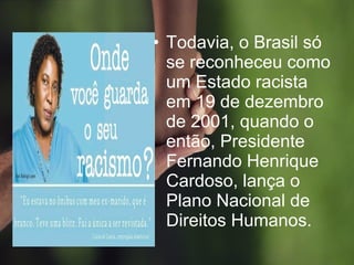 • Todavia, o Brasil só
se reconheceu como
um Estado racista
em 19 de dezembro
de 2001, quando o
então, Presidente
Fernando Henrique
Cardoso, lança o
Plano Nacional de
Direitos Humanos.
 