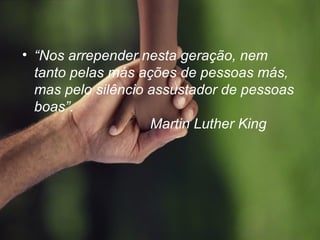 • “Nos arrepender nesta geração, nem
tanto pelas más ações de pessoas más,
mas pelo silêncio assustador de pessoas
boas”.
Martin Luther King
 