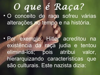 O que é Raça?
• O conceito de raça sofreu várias
alterações no tempo e na história.
• Por exemplo: Hitler acreditou na
existência da raça judia e tentou
eliminá-los; pois atribui valor,
hierarquizando características que
são culturais. Este nazista dizia:
 