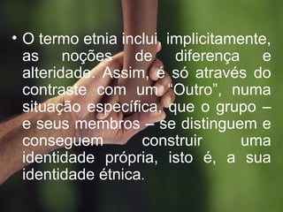 • O termo etnia inclui, implicitamente,
as noções de diferença e
alteridade. Assim, é só através do
contraste com um “Outro”, numa
situação específica, que o grupo –
e seus membros – se distinguem e
conseguem construir uma
identidade própria, isto é, a sua
identidade étnica.
 