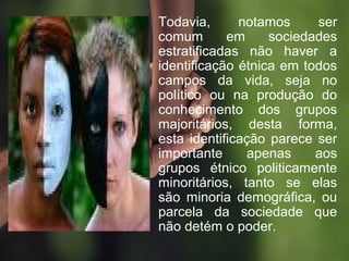 • Todavia, notamos ser
comum em sociedades
estratificadas não haver a
identificação étnica em todos
campos da vida, seja no
político ou na produção do
conhecimento dos grupos
majoritários, desta forma,
esta identificação parece ser
importante apenas aos
grupos étnico politicamente
minoritários, tanto se elas
são minoria demográfica, ou
parcela da sociedade que
não detém o poder.
 