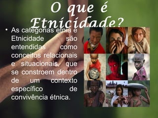 O que é
Etnicidade?• As categorias etnia e
Etnicidade são
entendidas como
conceitos relacionais
e situacionais, que
se constroem dentro
de um contexto
específico de
convivência étnica.
 