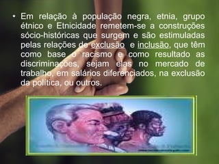 • Em relação à população negra, etnia, grupo
étnico e Etnicidade remetem-se a construções
sócio-históricas que surgem e são estimuladas
pelas relações de exclusão e inclusão, que têm
como base o racismo e como resultado as
discriminações, sejam elas no mercado de
trabalho, em salários diferenciados, na exclusão
da política, ou outros.
 