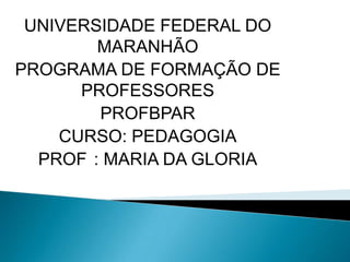 UNIVERSIDADE FEDERAL DO
        MARANHÃO
PROGRAMA DE FORMAÇÃO DE
      PROFESSORES
        PROFBPAR
    CURSO: PEDAGOGIA
  PROF : MARIA DA GLORIA
 