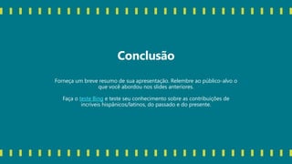 Conclusão
Forneça um breve resumo de sua apresentação. Relembre ao público-alvo o
que você abordou nos slides anteriores.
Faça o teste Bing e teste seu conhecimento sobre as contribuições de
incríveis hispânicos/latinos, do passado e do presente.
 