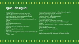 Igual-desigual
Eu desconfiava:
todas as histórias em quadrinho são iguais.
Todos os filmes norte-americanos são iguais.
Todos os filmes de todos os países são iguais.
Todos os best-sellers são iguais.
Todos os campeonatos nacionais e internacionais de
futebol
são iguais.
Todos os partidos políticos
são iguais.
Todas as mulheres que andam na moda
são iguais.
Todas as experiências de sexo
são iguais.
Todos os sonetos, gazéis, virelais, sextinas e rondós são
iguais
e todos, todos
os poemas em verso livre são enfadonhamente iguais.
Todas as guerras do mundo são iguais.
Todas as fomes são iguais.
Todos os amores, iguais iguais iguais.
Iguais todos os rompimentos.
A morte é igualíssima.
Todas as criações da natureza são iguais.
Todas as ações, cruéis, piedosas ou indiferentes, são
iguais.
Contudo, o homem não é igual a nenhum outro homem,
bicho ou coisa.
Ninguém é igual a ninguém.
Todo ser humano é um estranho
ímpar.
Carlos Drummond de Andrade, A Paixão medida
 