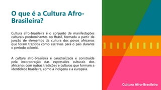 O que é a Cultura Afro-
Brasileira?
Cultura afro-brasileira é o conjunto de manifestações
culturais predominantes no Brasil, formada a partir da
junção de elementos da cultura dos povos africanos
que foram trazidos como escravos para o país durante
o período colonial.
A cultura afro-brasileira é caracterizada e construída
pela incorporação das expressões culturais dos
africanos com outras tradições e culturas que formam a
identidade brasileira, como a indígena e a europeia.
Cultura Afro-Brasileira
 