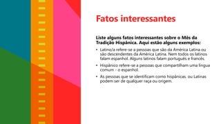 Fatos interessantes
Liste alguns fatos interessantes sobre o Mês da
Tradição Hispânica. Aqui estão alguns exemplos:
• Latino/a refere-se a pessoas que são da América Latina ou
são descendentes da América Latina. Nem todos os latinos
falam espanhol. Alguns latinos falam português e francês.
• Hispânico refere-se a pessoas que compartilham uma língua
comum - o espanhol.
• As pessoas que se identificam como hispânicas. ou Latinas
podem ser de qualquer raça ou origem.
 