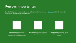 Pessoas importantes
Escolha três pessoas notáveis da herança hispânica/latina usando o Bing.com e discuta suas vidas e
realizações. Aqui estão alguns exemplos:
Dolores Huerta trabalhou para
melhorar as condições sociais e
econômicas dos trabalhadores rurais.
Rita Moreno ganhou um Emmy, um
Grammy, um Oscar e um Tony.
Gloria Estefan vendeu mais de 100
milhões de álbuns em todo o
mundo.
 