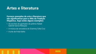 Artes e literatura
Forneça exemplos de arte e literatura que
são significativos para o Mês da Tradição
Hispânica. Aqui estão alguns exemplos:
• Os escritos do ganhador do prêmio Nobel
Gabriel Garcia Márquez
• A música da vencedora do Grammy Celia Cruz
• A arte de Frida Kahlo
 