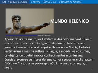 M1 - A cultura da Ágora O TEMPO – SÉCULO V a.C. – O SÉCULO DE PÉRICLES
Apesar do afastamento, os habitantes das colónias continuaram
a sentir-se como parte integrante do mundo helénico (os
gregos chamavam-se a si próprios Helenos e à Grécia, Hélade).
Partilhavam a mesma cultura: a língua, a moeda, os costumes,
os objetos do quotidiano, os conhecimentos e os deuses.
Consideravam-se senhores de uma cultura superior e chamavam
“bárbaros” a todos os povos que não falavam a sua língua, o
grego. 11
http://ancientrome.ru/art/artwork/sculp/gr/bronze/bro038.jpg, consultado a 24/09/2017
MUNDO HELÉNICO
 