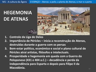 M1 - A cultura da Ágora O ESPAÇO – Atenas: a polis; a planta de Atenas; o mar e o porto
1. Controlo da Liga de Delos
2. Importância de Péricles – inicia a reconstrução de Atenas,
destruídas durante a guerra com os persas
3. Bem-estar político, económico e social e plano cultural de
Péricles atrai artistas, filósofos e intelectuais.
4. Prosperidade e hegemonia em queda com a Guerra do
Peloponeso (431 e 404 a.C.) – decadência e perda da
independência para Esparta e depois para Filipe II da
Macedónia.
HEGEMONIA
DE ATENAS
13
 