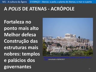 M1 - A cultura da Ágora O ESPAÇO – Atenas: a polis; a planta de Atenas; o mar e o porto
A POLIS DE ATENAS - ACRÓPOLE
16
http://cdni.condenast.co.uk/646x430/a_c/athens_cnt_18nov09_iStock_b
_1.jpg, consultado a 28/09/2017
Fortaleza no
ponto mais alto
Melhor defesa
Construção das
estruturas mais
nobres: templos
e palácios dos
governantes
 