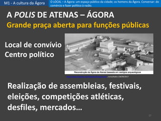 M1 - A cultura da Ágora
A POLIS DE ATENAS – ÁGORA
Grande praça aberta para funções públicas
17
Local de convívio
Centro político
http://www.klepsidra.net/klepsidra26/agora.htm, consultado a 28/09/2017
Realização de assembleias, festivais,
eleições, competições atléticas,
desfiles, mercados…
O LOCAL – A Ágora: um espaço público da cidade; os homens da Ágora. Conversar: do
comércio e fazer político à razão.
 