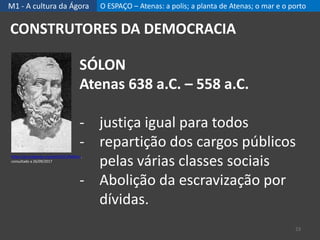 M1 - A cultura da Ágora O ESPAÇO – Atenas: a polis; a planta de Atenas; o mar e o porto
23
CONSTRUTORES DA DEMOCRACIA
SÓLON
Atenas 638 a.C. – 558 a.C.
- justiça igual para todos
- repartição dos cargos públicos
pelas várias classes sociais
- Abolição da escravização por
dívidas.
https://pt.wikipedia.org/wiki/S%C3%B3lon,
consultado a 26/09/2017
 