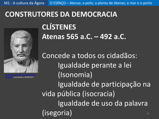 M1 - A cultura da Ágora O ESPAÇO – Atenas: a polis; a planta de Atenas; o mar e o porto
24
CONSTRUTORES DA DEMOCRACIA
CLÍSTENES
Atenas 565 a.C. – 492 a.C.
Concede a todos os cidadãos:
Igualdade perante a lei
(Isonomia)
Igualdade de participação na
vida pública (isocracia)
Igualdade de uso da palavra
(isegoria)
https://pt.wikipedia.org/wiki/Cl%C3%
ADstenes, consultado a 26/09/2017
 