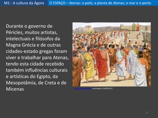 M1 - A cultura da Ágora O ESPAÇO – Atenas: a polis; a planta de Atenas; o mar e o porto
27
Durante o governo de
Péricles, muitos artistas,
intelectuais e filósofos da
Magna Grécia e de outras
cidades-estado gregas foram
viver e trabalhar para Atenas,
tendo esta cidade recebido
também influências culturais
e artísticas do Egipto, da
Mesopotâmia, de Creta e de
Micenas https://goo.gl/iRr654, consultado a 26/09/2017
 