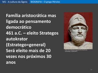 M1 - A cultura da Ágora BIOGRAFIA – O grego Péricles
29
Família aristocrática mas
ligada ao pensamento
democrático
461 a.C. – eleito Strategos
autokrator
(Estratego=general)
Será eleito mais de 20
vezes nos próximos 30
anos
https://pt.wikipedia.org/wiki/P%C3%A9ricles
consultado a 26/09/2017
 