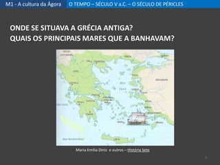 M1 - A cultura da Ágora O TEMPO – SÉCULO V a.C. – O SÉCULO DE PÉRICLES
ONDE SE SITUAVA A GRÉCIA ANTIGA?
QUAIS OS PRINCIPAIS MARES QUE A BANHAVAM?
Maria Emília Diniz e outros – História Sete
3
 