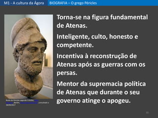 M1 - A cultura da Ágora BIOGRAFIA – O grego Péricles
30
Torna-se na figura fundamental
de Atenas.
Inteligente, culto, honesto e
competente.
Incentiva à reconstrução de
Atenas após as guerras com os
persas.
Mentor da supremacia política
de Atenas que durante o seu
governo atinge o apogeu.Busto de Péricles segundo Crésilas, Altes
Museum, Berlim, https://goo.gl/6a1zVc, consultado a
28/09/2017
 