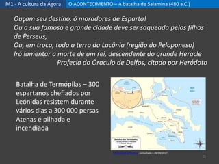M1 - A cultura da Ágora O ACONTECIMENTO – A batalha de Salamina (480 a.C.)
35
Batalha de Termópilas – 300
espartanos chefiados por
Leónidas resistem durante
vários dias a 300 000 persas
Atenas é pilhada e
incendiada
Ouçam seu destino, ó moradores de Esparta!
Ou a sua famosa e grande cidade deve ser saqueada pelos filhos
de Perseus,
Ou, em troca, toda a terra da Lacônia (região do Peloponeso)
Irá lamentar a morte de um rei, descendente do grande Heracle
Profecia do Óraculo de Delfos, citado por Heródoto
https://goo.gl/31a4im, consultado a 28/09/2017
 