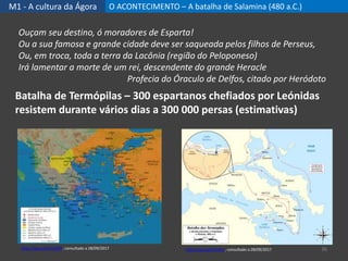 M1 - A cultura da Ágora O ACONTECIMENTO – A batalha de Salamina (480 a.C.)
36
Batalha de Termópilas – 300 espartanos chefiados por Leónidas
resistem durante vários dias a 300 000 persas (estimativas)
Ouçam seu destino, ó moradores de Esparta!
Ou a sua famosa e grande cidade deve ser saqueada pelos filhos de Perseus,
Ou, em troca, toda a terra da Lacônia (região do Peloponeso)
Irá lamentar a morte de um rei, descendente do grande Heracle
Profecia do Óraculo de Delfos, citado por Heródoto
https://goo.gl/31a4im, consultado a 28/09/2017https://goo.gl/Cvb2WG, consultado a 28/09/2017
 
