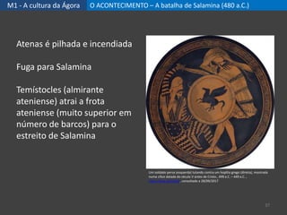 M1 - A cultura da Ágora O ACONTECIMENTO – A batalha de Salamina (480 a.C.)
37
Atenas é pilhada e incendiada
Fuga para Salamina
Temístocles (almirante
ateniense) atrai a frota
ateniense (muito superior em
número de barcos) para o
estreito de Salamina
Um soldado persa (esquerda) lutando contra um hoplita grego (direita), mostrada
numa cílice datada do século V antes de Cristo., 499 a.C. – 449 a.C. ,
https://goo.gl/2xCj16, consultado a 28/09/2017
 
