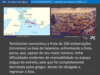M1 - A cultura da Ágora O ACONTECIMENTO – A batalha de Salamina (480 a.C.)
38
Temístocles concentrou a frota de 200 embarcações
(trirremes) na baía de Salamina, enfrentando a frota
persa, que, apesar do seu maior número, tinha
dificuldades evidentes de maneabilidade no espaço
exíguo do estreito, pelo que foi completamente
derrotada pelos gregos. Xerxes foi obrigado a
regressar à Ásia.
https://goo.gl/anoC4k, consultado a 28/09/2017https://goo.gl/hXzyb3, consultado a 28/09/2017
 