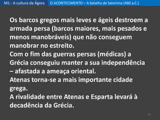 M1 - A cultura da Ágora O ACONTECIMENTO – A batalha de Salamina (480 a.C.)
39
Os barcos gregos mais leves e ágeis destroem a
armada persa (barcos maiores, mais pesados e
menos manobráveis) que não conseguem
manobrar no estreito.
Com o fim das guerras persas (médicas) a
Grécia conseguiu manter a sua independência
– afastada a ameaça oriental.
Atenas torna-se a mais importante cidade
grega.
A rivalidade entre Atenas e Esparta levará à
decadência da Grécia.
 