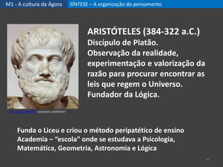 M1 - A cultura da Ágora SÍNTESE – A organização do pensamento
43
ARISTÓTELES (384-322 a.C.)
Discípulo de Platão.
Observação da realidade,
experimentação e valorização da
razão para procurar encontrar as
leis que regem o Universo.
Fundador da Lógica.
Funda o Liceu e criou o método peripatético de ensino
Academia – “escola” onde se estudava a Psicologia,
Matemática, Geometria, Astronomia e Lógica
https://goo.gl/WMK91E, consultado a 28/09/2017
 