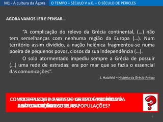 M1 - A cultura da Ágora O TEMPO – SÉCULO V a.C. – O SÉCULO DE PÉRICLES
AGORA VAMOS LER E PENSAR…
“A complicação do relevo da Grécia continental, (…) não
tem semelhanças com nenhuma região da Europa (…). Num
território assim dividido, a nação helénica fragmentou-se numa
poeira de pequenos povos, ciosos da sua independência (…).
O solo atormentado impediu sempre a Grécia de possuir
(…) uma rede de estradas: era por mar que se fazia o essencial
das comunicações”.
J. Hatzfeld – História da Grécia Antiga
CONSIDERAS QUE O RELEVO GREGO FACILITOU A
COMUNICAÇÃO ENTRE AS POPULAÇÕES?
CONSIDERAS QUE O RELEVO GREGO É PROPÍCIO À
PRÁTICA DA AGRICULTURA?
COMO EXPLICAS A FALTA DE UNIDADE POLÍTICA DA
ANTIGA GRÉCIA?
6
 