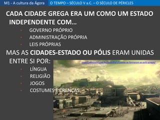 M1 - A cultura da Ágora O TEMPO – SÉCULO V a.C. – O SÉCULO DE PÉRICLES
CADA CIDADE GREGA ERA UM COMO UM ESTADO
INDEPENDENTE COM…
• GOVERNO PRÓPRIO
• ADMINISTRAÇÃO PRÓPRIA
• LEIS PRÓPRIAS
MAS AS CIDADES-ESTADO OU PÓLIS ERAM UNIDAS
ENTRE SI POR:
• LÍNGUA
• RELIGIÃO
• JOGOS
• COSTUMES E CRENÇAS
http://paleonerd.com.br/2016/03/17/como-se-formaram-as-polis-gregas/,
consultado 1 24/09/2017
7
 