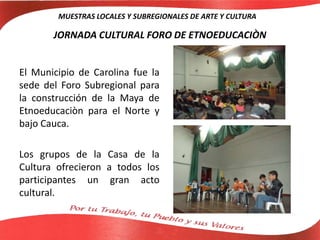 JORNADA CULTURAL FORO DE ETNOEDUCACIÒN
El Municipio de Carolina fue la
sede del Foro Subregional para
la construcción de la Maya de
Etnoeducaciòn para el Norte y
bajo Cauca.
Los grupos de la Casa de la
Cultura ofrecieron a todos los
participantes un gran acto
cultural.
MUESTRAS LOCALES Y SUBREGIONALES DE ARTE Y CULTURA
 