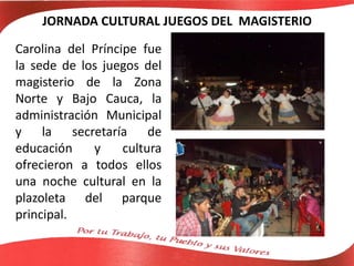 JORNADA CULTURAL JUEGOS DEL MAGISTERIO
Carolina del Príncipe fue
la sede de los juegos del
magisterio de la Zona
Norte y Bajo Cauca, la
administración Municipal
y la secretaría de
educación y cultura
ofrecieron a todos ellos
una noche cultural en la
plazoleta del parque
principal.
 