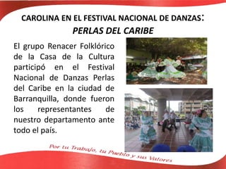 CAROLINA EN EL FESTIVAL NACIONAL DE DANZAS:
PERLAS DEL CARIBE
El grupo Renacer Folklórico
de la Casa de la Cultura
participó en el Festival
Nacional de Danzas Perlas
del Caribe en la ciudad de
Barranquilla, donde fueron
los representantes de
nuestro departamento ante
todo el país.
 