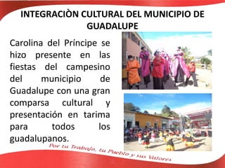 INTEGRACIÒN CULTURAL DEL MUNICIPIO DE
GUADALUPE
Carolina del Príncipe se
hizo presente en las
fiestas del campesino
del municipio de
Guadalupe con una gran
comparsa cultural y
presentación en tarima
para todos los
guadalupanos.
 