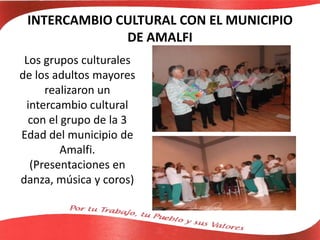 INTERCAMBIO CULTURAL CON EL MUNICIPIO
DE AMALFI
Los grupos culturales
de los adultos mayores
realizaron un
intercambio cultural
con el grupo de la 3
Edad del municipio de
Amalfi.
(Presentaciones en
danza, música y coros)
 
