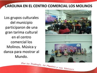 CAROLINA EN EL CENTRO COMERCIAL LOS MOLINOS
Los grupos culturales
del municipio
participaron de una
gran tarima cultural
en el centro
comercial los
Molinos. Música y
danza para mostrar al
Mundo.
 