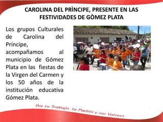 CAROLINA DEL PRÌNCIPE, PRESENTE EN LAS
FESTIVIDADES DE GÒMEZ PLATA
Los grupos Culturales
de Carolina del
Príncipe,
acompañamos al
municipio de Gómez
Plata en las fiestas de
la Virgen del Carmen y
los 50 años de la
institución educativa
Gómez Plata.
 
