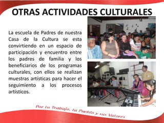 OTRAS ACTIVIDADES CULTURALES
La escuela de Padres de nuestra
Casa de la Cultura se esta
convirtiendo en un espacio de
participación y encuentro entre
los padres de familia y los
beneficiarios de los programas
culturales, con ellos se realizan
muestras artísticas para hacer el
seguimiento a los procesos
artísticos.
 