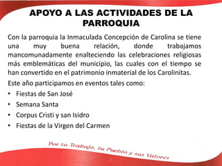 APOYO A LAS ACTIVIDADES DE LA
PARROQUIA
Con la parroquia la Inmaculada Concepción de Carolina se tiene
una muy buena relación, donde trabajamos
mancomunadamente enalteciendo las celebraciones religiosas
más emblemáticas del municipio, las cuales con el tiempo se
han convertido en el patrimonio inmaterial de los Carolinitas.
Este año participamos en eventos tales como:
• Fiestas de San José
• Semana Santa
• Corpus Cristi y san Isidro
• Fiestas de la Virgen del Carmen
 