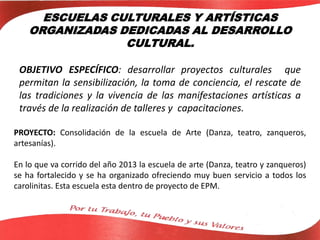 ESCUELAS CULTURALES Y ARTÍSTICAS
ORGANIZADAS DEDICADAS AL DESARROLLO
CULTURAL.
OBJETIVO ESPECÍFICO: desarrollar proyectos culturales que
permitan la sensibilización, la toma de conciencia, el rescate de
las tradiciones y la vivencia de las manifestaciones artísticas a
través de la realización de talleres y capacitaciones.
PROYECTO: Consolidación de la escuela de Arte (Danza, teatro, zanqueros,
artesanías).
En lo que va corrido del año 2013 la escuela de arte (Danza, teatro y zanqueros)
se ha fortalecido y se ha organizado ofreciendo muy buen servicio a todos los
carolinitas. Esta escuela esta dentro de proyecto de EPM.
 