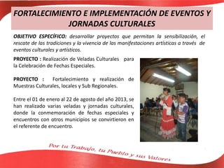 FORTALECIMIENTO E IMPLEMENTACIÓN DE EVENTOS Y
JORNADAS CULTURALES
OBJETIVO ESPECÍFICO: desarrollar proyectos que permitan la sensibilización, el
rescate de las tradiciones y la vivencia de las manifestaciones artísticas a través de
eventos culturales y artísticos.
PROYECTO : Realización de Veladas Culturales para
la Celebración de Fechas Especiales.
PROYECTO : Fortalecimiento y realización de
Muestras Culturales, locales y Sub Regionales.
Entre el 01 de enero al 22 de agosto del año 2013, se
han realizado varias veladas y jornadas culturales,
donde la conmemoración de fechas especiales y
encuentros con otros municipios se convirtieron en
el referente de encuentro.
 