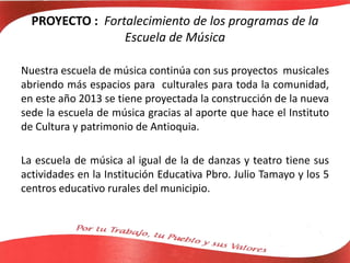 PROYECTO : Fortalecimiento de los programas de la
Escuela de Música
Nuestra escuela de música continúa con sus proyectos musicales
abriendo más espacios para culturales para toda la comunidad,
en este año 2013 se tiene proyectada la construcción de la nueva
sede la escuela de música gracias al aporte que hace el Instituto
de Cultura y patrimonio de Antioquia.
La escuela de música al igual de la de danzas y teatro tiene sus
actividades en la Institución Educativa Pbro. Julio Tamayo y los 5
centros educativo rurales del municipio.
 