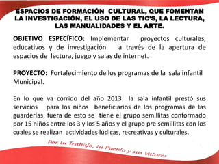 ESPACIOS DE FORMACIÓN CULTURAL, QUE FOMENTAN
LA INVESTIGACIÓN, EL USO DE LAS TIC’S, LA LECTURA,
LAS MANUALIDADES Y EL ARTE.
OBJETIVO ESPECÍFICO: Implementar proyectos culturales,
educativos y de investigación a través de la apertura de
espacios de lectura, juego y salas de internet.
PROYECTO: Fortalecimiento de los programas de la sala infantil
Municipal.
En lo que va corrido del año 2013 la sala infantil prestó sus
servicios para los niños beneficiarios de los programas de las
guarderías, fuera de esto se tiene el grupo semillitas conformado
por 15 niños entre los 3 y los 5 años y el grupo pre semillitas con los
cuales se realizan actividades lúdicas, recreativas y culturales.
 